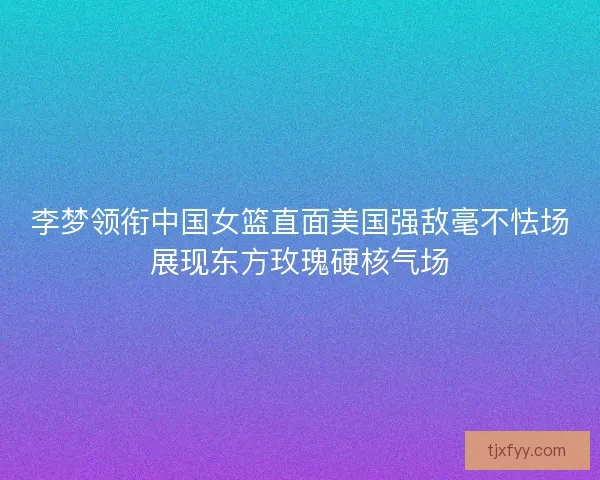 李梦领衔中国女篮直面美国强敌毫不怯场展现东方玫瑰硬核气场